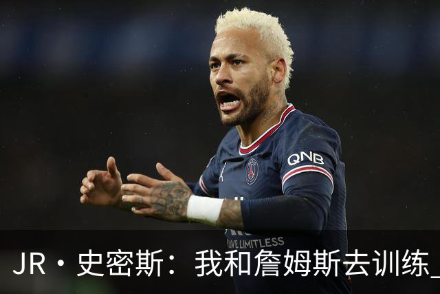 JR·史密斯：我和詹姆斯去训练 当天他独自加练三次都不告诉我